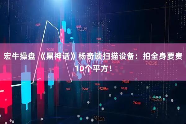 宏牛操盘 《黑神话》杨奇谈扫描设备：拍全身要贵10个平方！