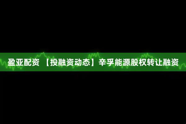 盈亚配资 【投融资动态】辛孚能源股权转让融资