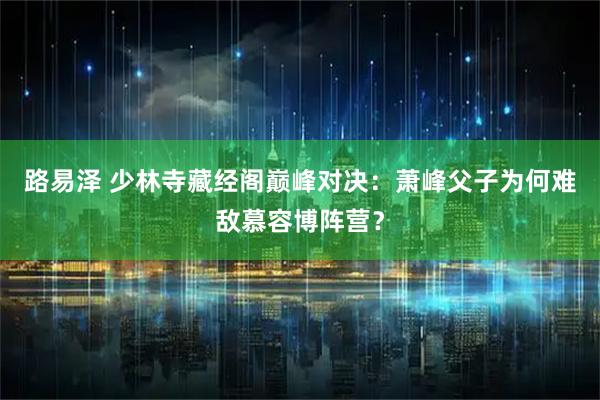 路易泽 少林寺藏经阁巅峰对决：萧峰父子为何难敌慕容博阵营？