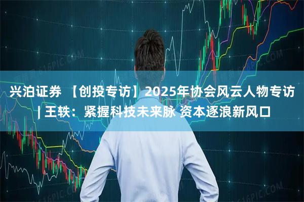 兴泊证券 【创投专访】2025年协会风云人物专访 | 王轶：紧握科技未来脉 资本逐浪新风口