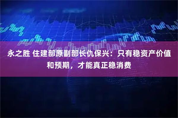 永之胜 住建部原副部长仇保兴：只有稳资产价值和预期，才能真正稳消费