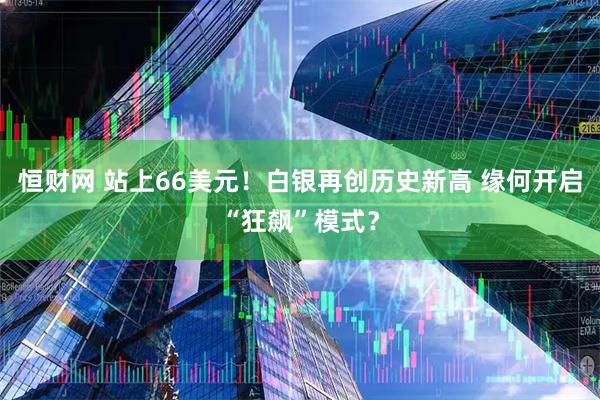 恒财网 站上66美元！白银再创历史新高 缘何开启“狂飙”模式？