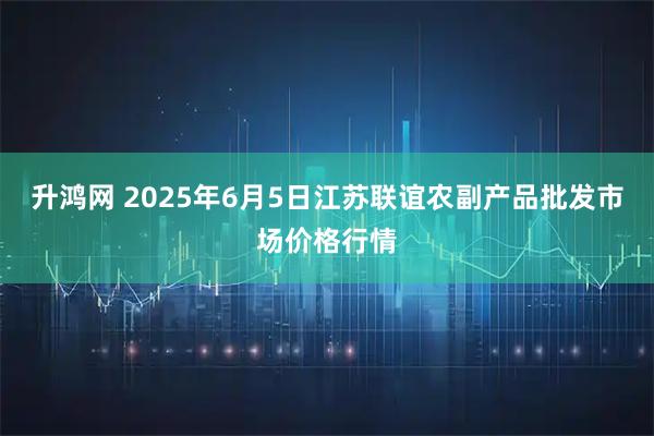 升鸿网 2025年6月5日江苏联谊农副产品批发市场价格行情