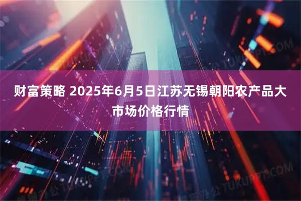 财富策略 2025年6月5日江苏无锡朝阳农产品大市场价格行情