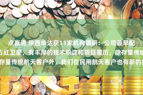 点赢通 陕西华达获11家机构调研：公司最早配套航天领域可追溯到东方红卫星，有丰厚的技术积淀和项目履历，除存量传统航天客户外，我们在民用航天客户也有新的拓展（附调研问答）