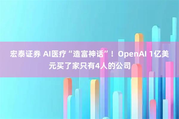 宏泰证券 AI医疗“造富神话”！OpenAI 1亿美元买了家只有4人的公司