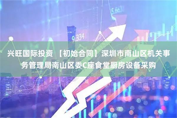 兴旺国际投资 【初始合同】深圳市南山区机关事务管理局南山区委C座食堂厨房设备采购