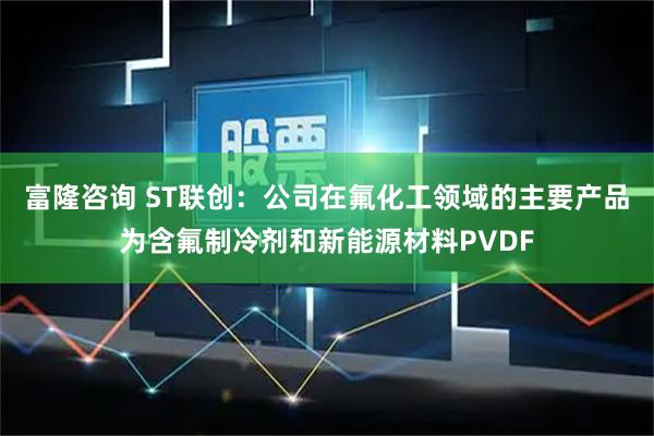 富隆咨询 ST联创：公司在氟化工领域的主要产品为含氟制冷剂和新能源材料PVDF