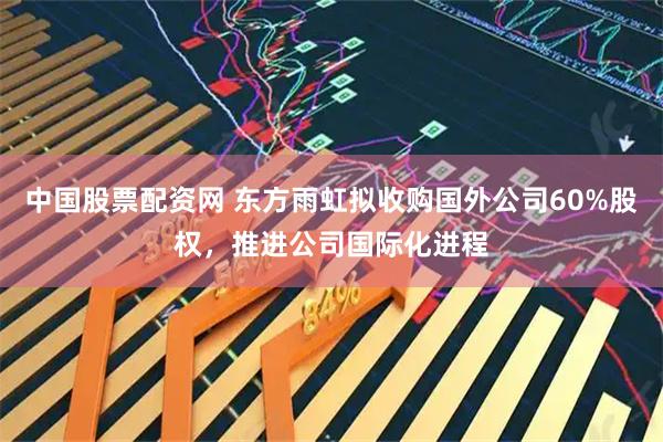 中国股票配资网 东方雨虹拟收购国外公司60%股权，推进公司国际化进程