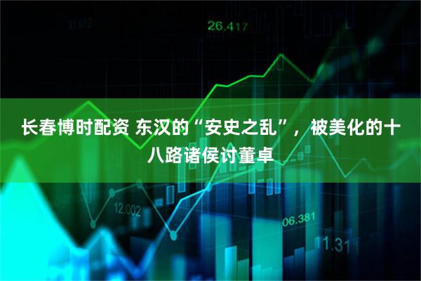 长春博时配资 东汉的“安史之乱”，被美化的十八路诸侯讨董卓