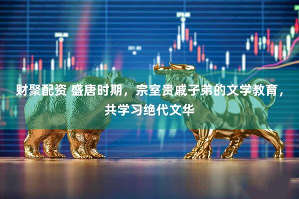 财聚配资 盛唐时期，宗室贵戚子弟的文学教育，共学习绝代文华
