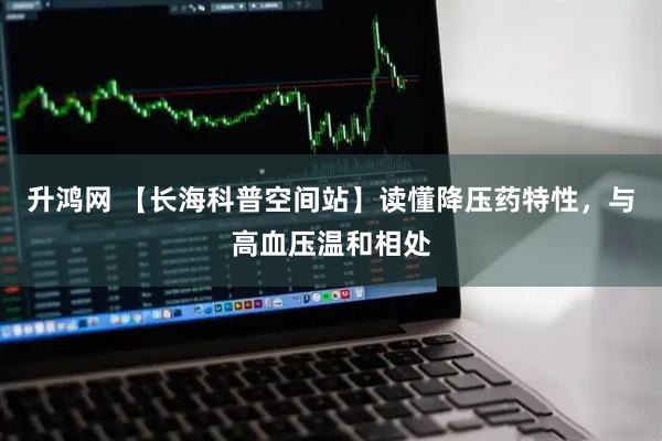 升鸿网 【长海科普空间站】读懂降压药特性，与高血压温和相处