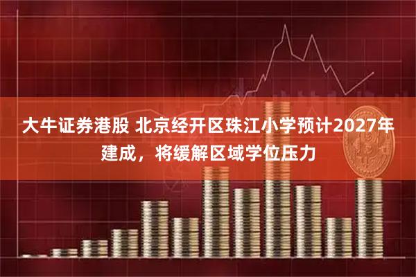 大牛证券港股 北京经开区珠江小学预计2027年建成，将缓解区域学位压力