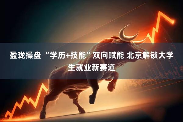 盈珑操盘 “学历+技能”双向赋能 北京解锁大学生就业新赛道
