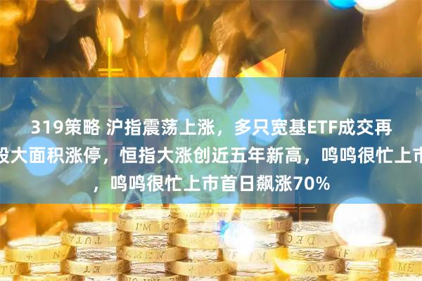 319策略 沪指震荡上涨，多只宽基ETF成交再刷天量，金银股大面积涨停，恒指大涨创近五年新高，鸣鸣很忙上市首日飙涨70%
