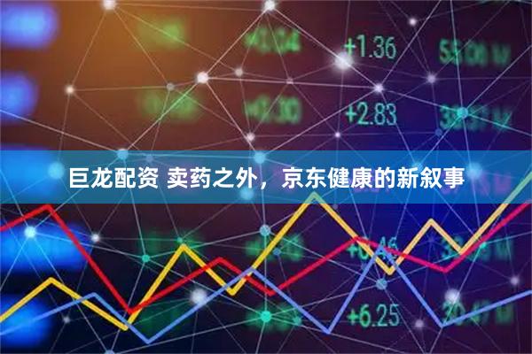 巨龙配资 卖药之外，京东健康的新叙事