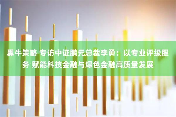 黑牛策略 专访中证鹏元总裁李勇：以专业评级服务 赋能科技金融与绿色金融高质量发展